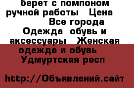 берет с помпоном ручной работы › Цена ­ 2 000 - Все города Одежда, обувь и аксессуары » Женская одежда и обувь   . Удмуртская респ.